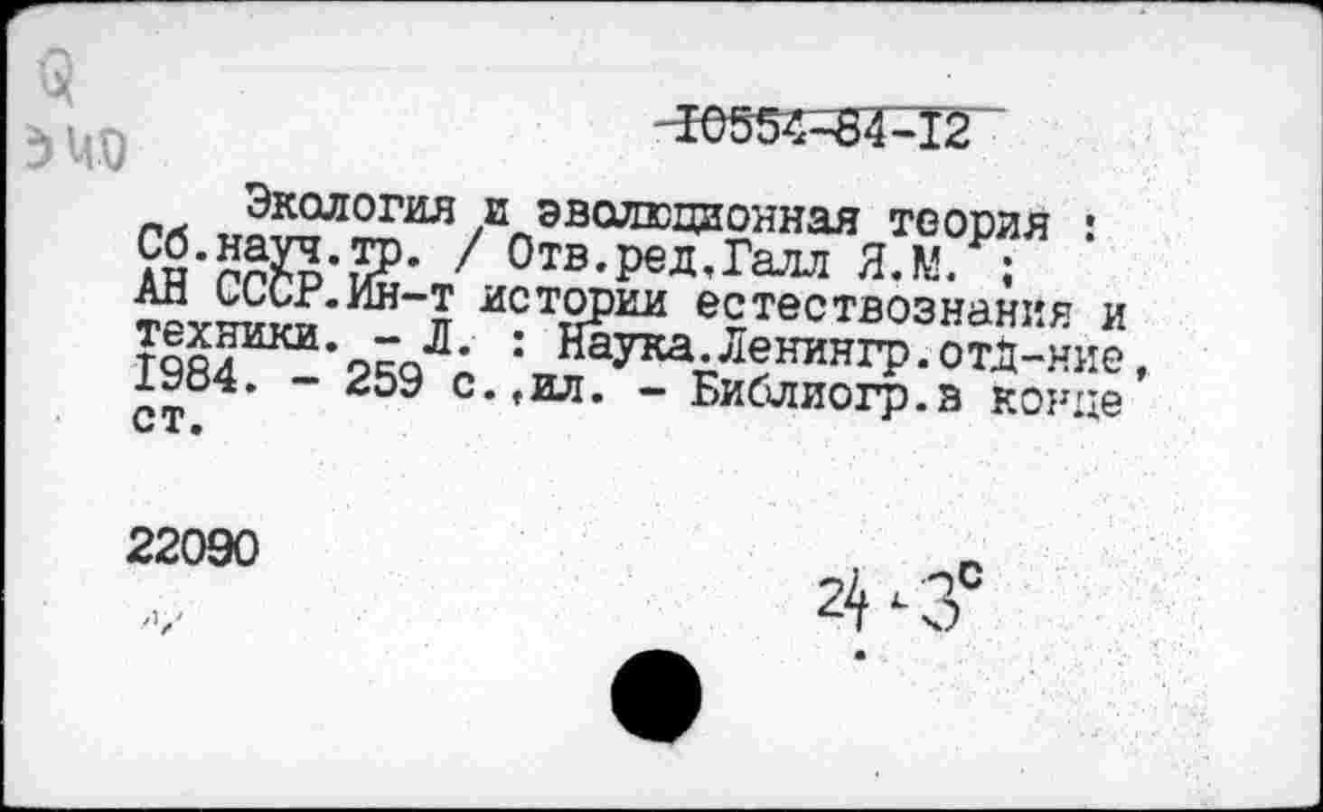 ﻿Экология и эволюционная теория : Сб.натч то. / Отв.ред,Галл Я.М. ;
Ап иисг.ин—т истории естествознания и техники. - Л. : Наука.Ленингр.отд-ние 1ьо4. - иоЭ с.,ил. - Библиогр.в конце С Т •
22090